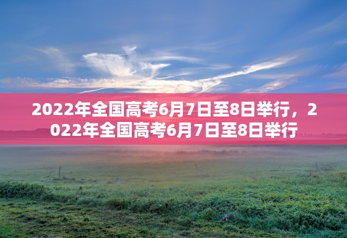 2022年全国高考6月7日至8日举行，2022年全国高考6月7日至8日举行