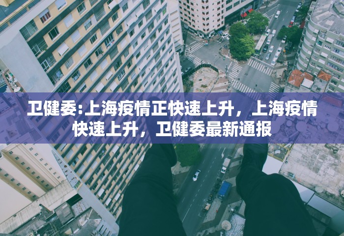 卫健委:上海疫情正快速上升，上海疫情快速上升，卫健委最新通报