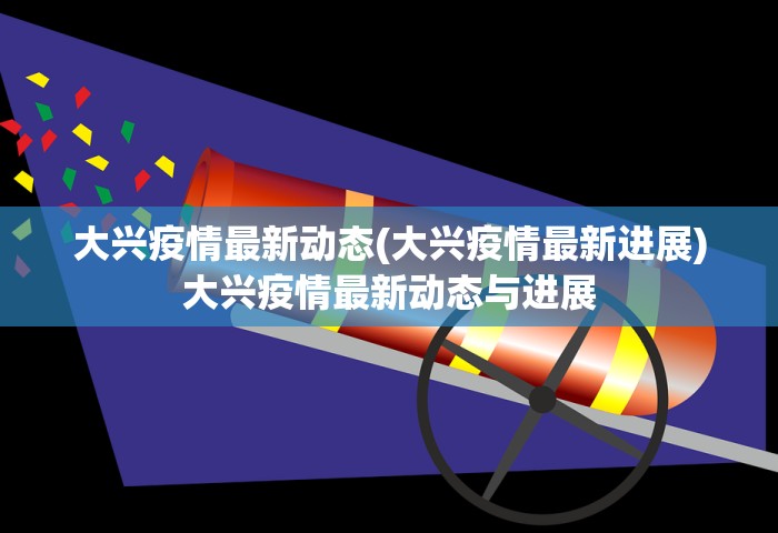 大兴疫情最新动态(大兴疫情最新进展)大兴疫情最新动态与进展