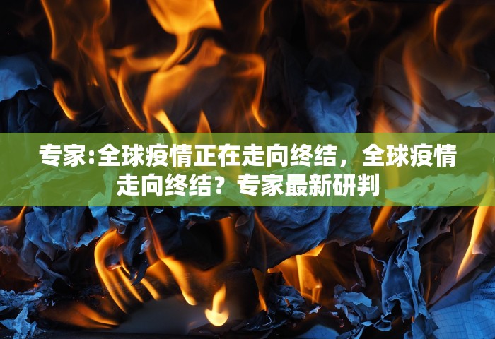 专家:全球疫情正在走向终结，全球疫情走向终结？专家最新研判